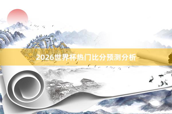 2026世界杯热门比分预测分析