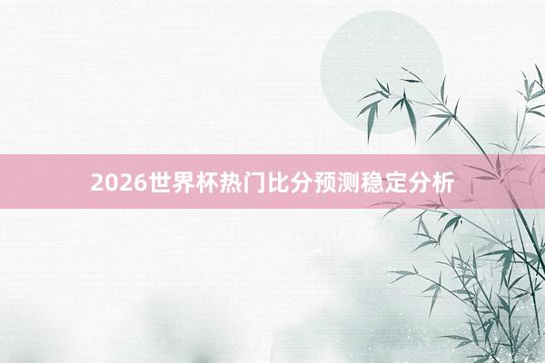 2026世界杯热门比分预测稳定分析